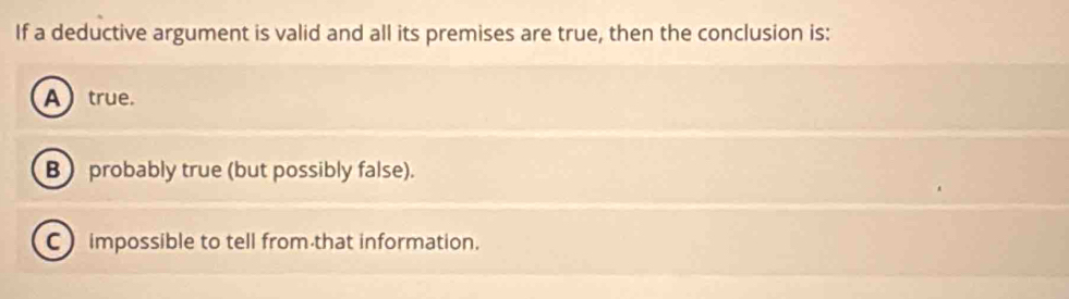 If a deductive argument is valid and all its premises are true, then the conclusion is:
A true.
B) probably true (but possibly false).
C impossible to tell from that information.