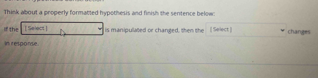 Think about a properly formatted hypothesis and finish the sentence below: 
If the [ Select ] is manipulated or changed, then the [ Select ] changes 
in response.