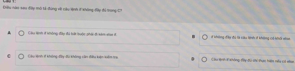 Điều nào sau đãy mô tả đúng về câu lệnh if không đầy đủ trong C?
A Câu lệnh if không đãy đủ bắt buộc phái đi kèm else if. B if không đầy đủ là câu lệnh if không có khối else.
D
C Câu lệnh if không đầy đủ không cần điều kiện kiểm tra. Câu lệnh if không đầy đú chí thực hiện nếu có else