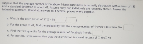 Suppose that the average number of Facebook friends users have is normally distributed with a mean of 133
and a standard deviation of about 43. Assume forty-one individuals are randomly chosen. Answer the
following questions. Round all answers to 4 decimal places where possible.
a. What is the distribution of overline x?overline x-N(□ ,□ )
b. For the group of 41, find the probability that the average number of friends is less than 126. □ 
c. Find the first quartile for the average number of Facebook friends. □ 
d. For part b), is the assumption that the distribution is normal necessary? ○ Yes○ No