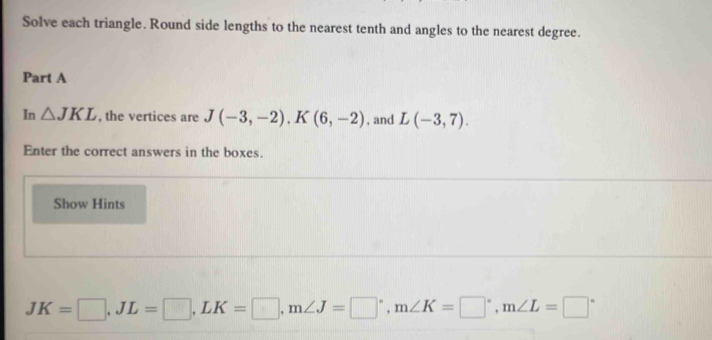 Solve each triangle. Round side lengths to the nearest tenth and angles to the nearest degree. 
Part A 
In △ JKL , the vertices are J(-3,-2), K(6,-2) , and L(-3,7). 
Enter the correct answers in the boxes. 
Show Hints
JK=□ , JL=□ , LK=□ , m∠ J=□°, m∠ K=□°, m∠ L=□°