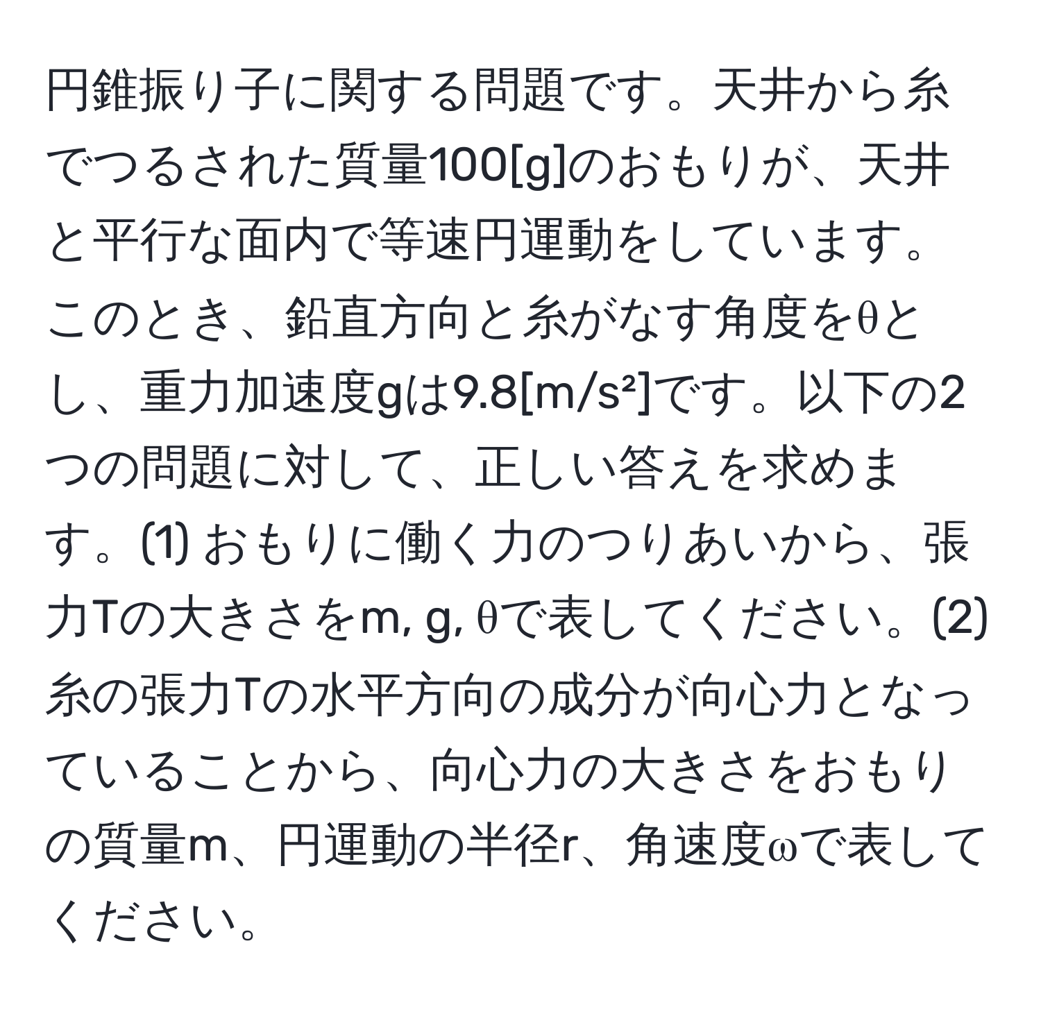 円錐振り子に関する問題です。天井から糸でつるされた質量100[g]のおもりが、天井と平行な面内で等速円運動をしています。このとき、鉛直方向と糸がなす角度をθとし、重力加速度gは9.8[m/s²]です。以下の2つの問題に対して、正しい答えを求めます。(1) おもりに働く力のつりあいから、張力Tの大きさをm, g, θで表してください。(2) 糸の張力Tの水平方向の成分が向心力となっていることから、向心力の大きさをおもりの質量m、円運動の半径r、角速度ωで表してください。