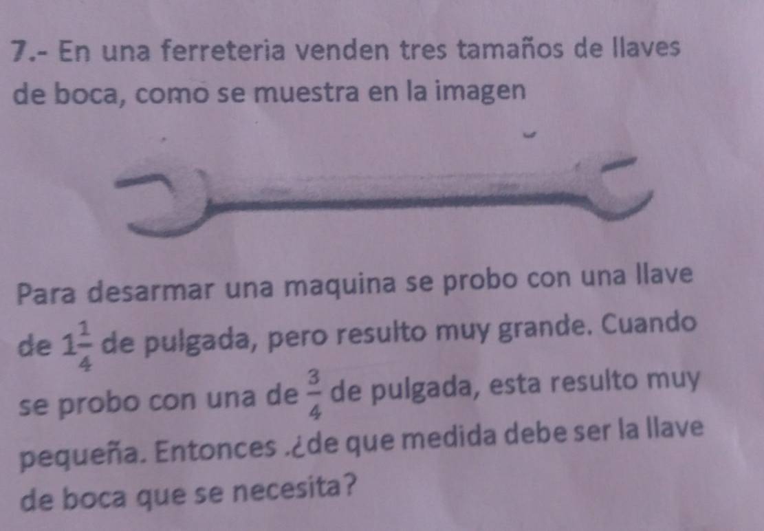 7.- En una ferreteria venden tres tamaños de llaves 
de boca, como se muestra en la imagen 
Para desarmar una maquina se probo con una llave 
de 1 1/4  de pulgada, pero resulto muy grande. Cuando 
se probo con una de  3/4  de pulgada, esta resulto muy 
pequeña. Entonces .¿de que medida debe ser la llave 
de boca que se necesita?