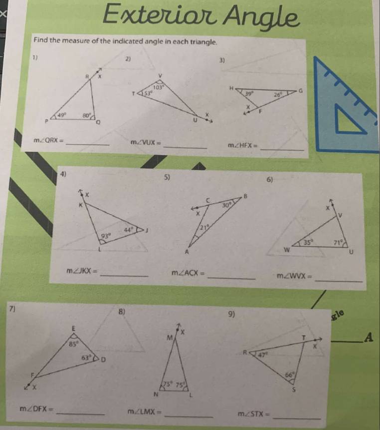 Exterior Angle
Find the measure of the indicated angle in each triangle.
1)
2)
3)
R x
49° 80°
P Q
m∠ QRX=
_
_ m∠ VUX=
_ m∠ HFX=
4)
5)
6)
m∠ JKX=
_ m∠ ACX=
_ m∠ WVX=
_
7)
8)
9) gle
X
M
_A
75°75°
N L
m∠ DFX=
_
_ m∠ LMX=
_ m∠ STX=