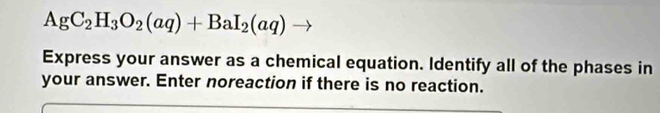 AgC_2H_3O_2(aq)+BaI_2(aq)
Express your answer as a chemical equation. Identify all of the phases in 
your answer. Enter noreaction if there is no reaction.