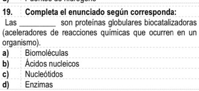 Completa el enunciado según corresponda:
Las _son proteínas globulares biocatalizadoras
(aceleradores de reacciones químicas que ocurren en un
organismo).
a) Biomoléculas
b) Ácidos nucleicos
c) Nucleótidos
d) Enzimas