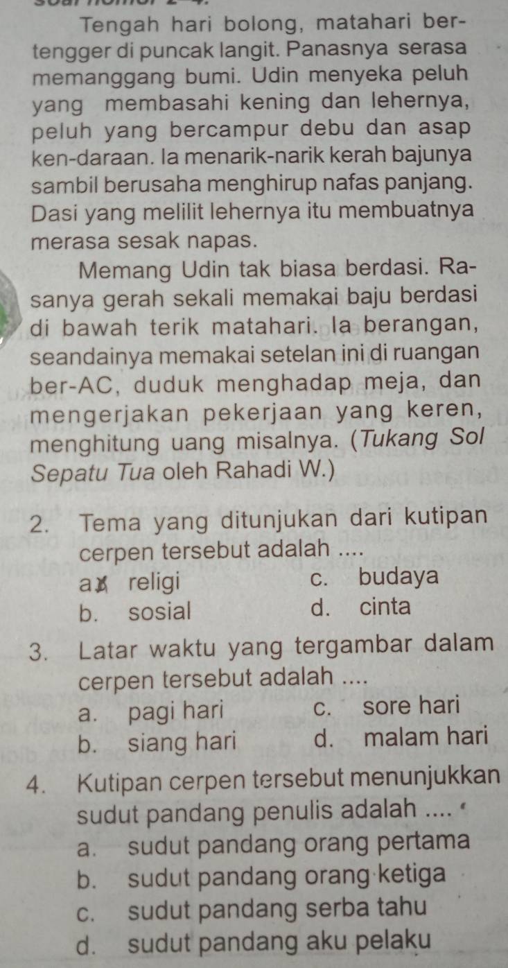 Tengah hari bolong, matahari ber-
tengger di puncak langit. Panasnya serasa
memanggang bumi. Udin menyeka peluh
yang membasahi kening dan lehernya,
peluh yang bercampur debu dan asap 
ken-daraan. la menarik-narik kerah bajunya
sambil berusaha menghirup nafas panjang.
Dasi yang melilit lehernya itu membuatnya
merasa sesak napas.
Memang Udin tak biasa berdasi. Ra-
sanya gerah sekali memakai baju berdasi
di bawah terik matahari. la berangan,
seandainya memakai setelan ini di ruangan
ber-AC, duduk menghadap meja, dan
mengerjakan pekerjaan yang keren,
menghitung uang misalnya. (Tukang Sol
Sepatu Tua oleh Rahadi W.)
2. Tema yang ditunjukan dari kutipan
cerpen tersebut adalah ....
a religi c. budaya
b. sosial d. cinta
3. Latar waktu yang tergambar dalam
cerpen tersebut adalah ....
a. pagi hari c. sore hari
b. siang hari d. malam hari
4. Kutipan cerpen tersebut menunjukkan
sudut pandang penulis adalah .... '
a. sudut pandang orang pertama
b. sudut pandang orang ketiga
c. sudut pandang serba tahu
d. sudut pandang aku pelaku