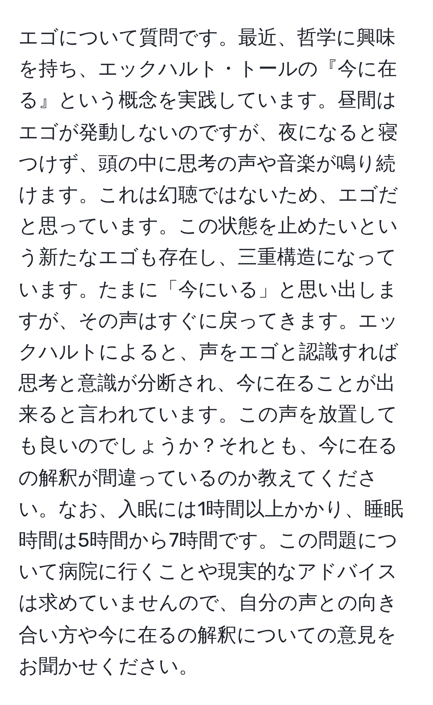 エゴについて質問です。最近、哲学に興味を持ち、エックハルト・トールの『今に在る』という概念を実践しています。昼間はエゴが発動しないのですが、夜になると寝つけず、頭の中に思考の声や音楽が鳴り続けます。これは幻聴ではないため、エゴだと思っています。この状態を止めたいという新たなエゴも存在し、三重構造になっています。たまに「今にいる」と思い出しますが、その声はすぐに戻ってきます。エックハルトによると、声をエゴと認識すれば思考と意識が分断され、今に在ることが出来ると言われています。この声を放置しても良いのでしょうか？それとも、今に在るの解釈が間違っているのか教えてください。なお、入眠には1時間以上かかり、睡眠時間は5時間から7時間です。この問題について病院に行くことや現実的なアドバイスは求めていませんので、自分の声との向き合い方や今に在るの解釈についての意見をお聞かせください。