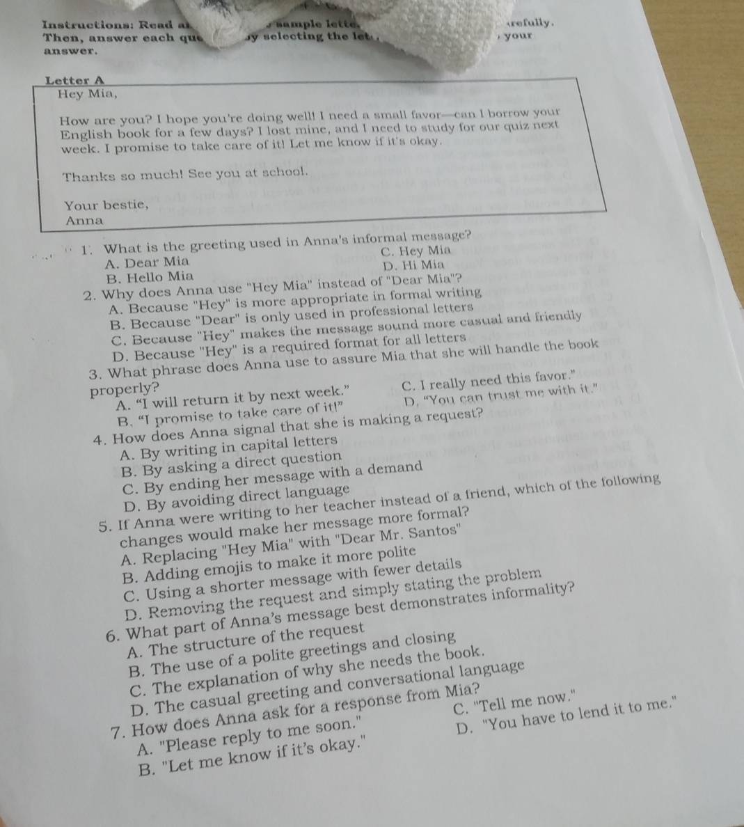 Instructions: Rea   a ample lette. refully.
Then, answer each qu sy selecting the let  . , your 
answer.
Letter A
Hey Mia,
How are you? I hope you're doing well! I need a small favor—can I borrow your
English book for a few days? I lost mine, and I need to study for our quiz next
week. I promise to take care of it! Let me know if it's okay.
Thanks so much! See you at school.
Your bestie,
Anna
1. What is the greeting used in Anna's informal message?
A. Dear Mia C. Hey Mia
B. Hello Mia D. Hi Mia
2. Why does Anna use "Hey Mia" instead of "Dear Mia"?
A. Because "Hey" is more appropriate in formal writing
B. Because "Dear" is only used in professional letters
C. Because "Hey" makes the message sound more casual and friendly
D. Because 'Hey'' is a required format for all letters
3. What phrase does Anna use to assure Mia that she will handle the book
properly?
A. “I will return it by next week.” C. I really need this favor."
B. “I promise to take care of it!” D. “You can trust me with it.”
4. How does Anna signal that she is making a request?
A. By writing in capital letters
B. By asking a direct question
C. By ending her message with a demand
D. By avoiding direct language
5. If Anna were writing to her teacher instead of a friend, which of the following
changes would make her message more formal?
A. Replacing "Hey Mia" with "Dear Mr. Santos''
B. Adding emojis to make it more polite
C. Using a shorter message with fewer details
D. Removing the request and simply stating the problem
6. What part of Anna’s message best demonstrates informality?
A. The structure of the request
B. The use of a polite greetings and closing
C. The explanation of why she needs the book.
D. The casual greeting and conversational language
7. How does Anna ask for a response from Mia?
A. "Please reply to me soon." C. "Tell me now."
B. "Let me know if it’s okay." D. "You have to lend it to me."