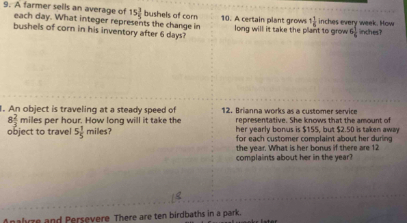 A farmer sells an average of 15 3/5 bush els of corn 10. A certain plant grows 1 1/6 inch es every week. How 
each day. What integer represents the change in long will it take the plant to grow 6 1/6  inches?
bushels of corn in his inventory after 6 days? 
. An object is traveling at a steady speed of 12. Brianna works as a customer service
8 2/3 miles s per hour. How long will it take the representative. She knows that the amount of 
her yearly bonus is $155, but $2.50 is taken away 
object to travel 5 1/5 miles ? for each customer complaint about her during 
the year. What is her bonus if there are 12
complaints about her in the year? 
alyze and Persevere There are ten birdbaths in a park.
