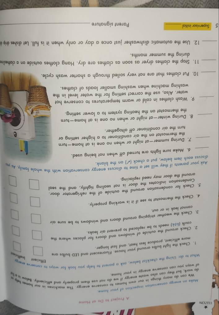 LUZON 
A Project to Do at Home 
Make an energy conservation inspection of your home. 
We can do many things in our own homes to conserve energy. The machines in our homes help a 
do work, but they can also waste energy if we do not use them properly and efficiently. Below isa lie 
of ways you can conserve energy in your home. 
What to do: Using the checklist below, ask a parent to help you look for ways to conserve energy Eficient Inefficie 
1. Check the light bulbs around your house. Fluorescent and LED bulbs are 
more efficient, produce less heat, and last longer. 
2. Check around the outside of windows and doors for places where the 
caulk (kōk) needs to be replaced to prevent air leaks. 
3. Check the weather stripping around doors and windows to be sure air 
cannot leak in or out. 
4. Check the thermostat to see if it is working properly. 
5. Check for condensation around the outside of the refrigerator door, 
Condensation indicates the door is not sealing tightly, and the seal 
around the door may need replacing. 
Ask your parents if they will set a time to discuss energy conservation with the whole family. As y 
discuss each item below, put a check ( (√) on the blank. 
_ 
6. Make sure lights are turned off when not being used. 
7. During summer—at night or when no one is at home—turn 
_the thermostat on the air conditioner to a higher setting or 
turn the air conditioner off altogether. 
_8. During winter—at night or when no one is at home—turn 
the thermostat on the heating system to a lower setting. 
_9. Wash clothes in cold or warm temperatures to conserve hot 
water. Also, use the correct setting for the water level in the 
washing machine when washing smaller loads of clothes. 
_10. Put clothes that are not very soiled through a shorter wash 
_11. Stop the clothes dryer as soon as clothes are dry. Hang clothes outside on a clothesline 
during the summer months. 
_12. Use the automatic dishwasher just once a day or only when it is full. Let dishes drip d 
5 Supervisor initial_ Parent signature_