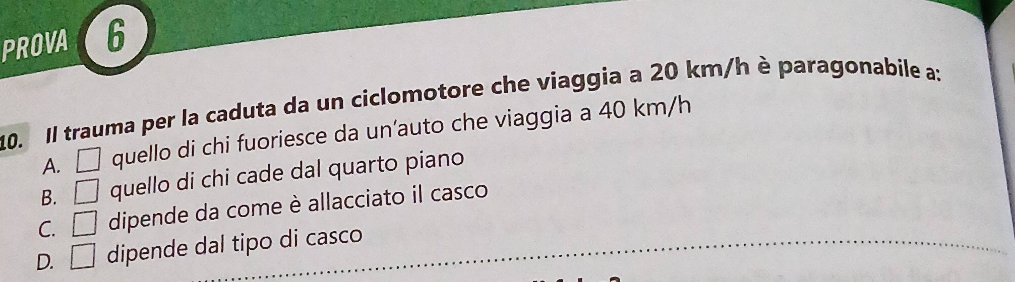 PROVA 6
10. Il trauma per la caduta da un ciclomotore che viaggia a 20 km/h è paragonabile a:
A. □ quello di chi fuoriesce da un’auto che viaggia a 40 km/h
B. □ quello di chi cade dal quarto piano
C. □ dipende da come è allacciato il casco
D. □ dipende dal tipo di casco