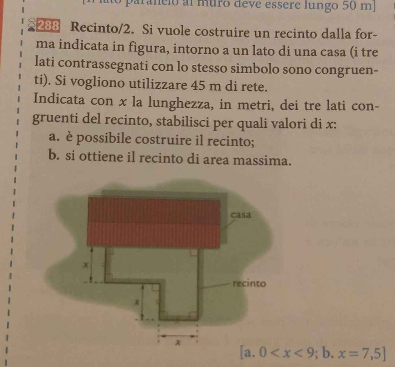 paranelo al muro deve essere lungo 50 mJ
288 Recinto/2. Si vuole costruire un recinto dalla for- 
ma indicata in figura, intorno a un lato di una casa (i tre 
lati contrassegnati con lo stesso simbolo sono congruen- 
ti). Si vogliono utilizzare 45 m di rete. 
Indicata con x la lunghezza, in metri, dei tre lati con- 
gruenti del recinto, stabilisci per quali valori di x : 
a. è possibile costruire il recinto; 
b. si ottiene il recinto di area massima.
[a.0