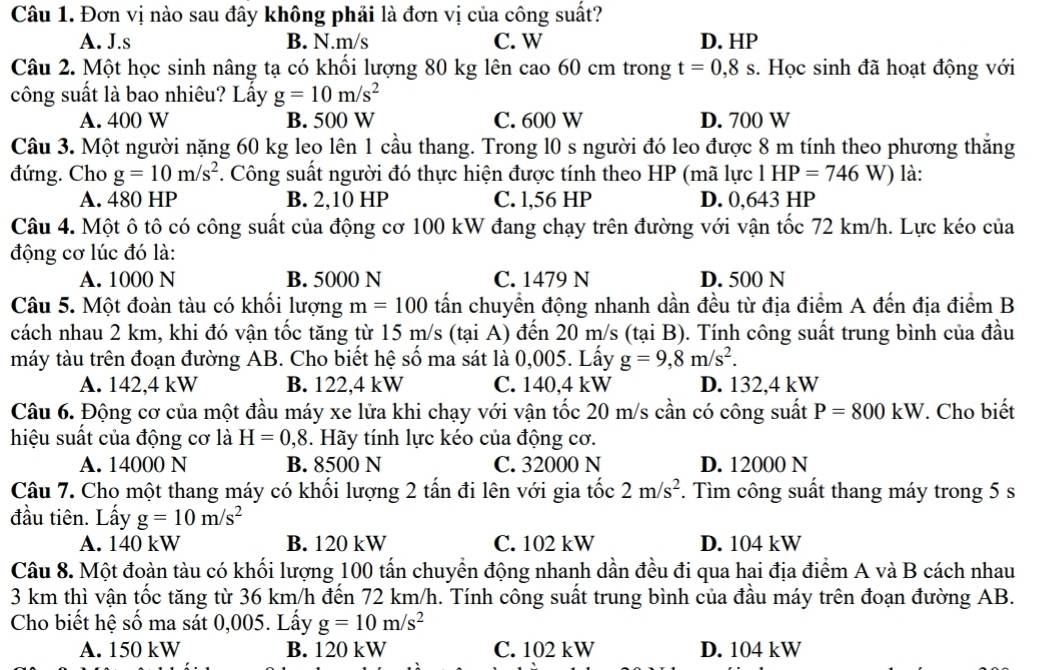 Đơn vị nào sau đây không phải là đơn vị của công suất?
A. J.s B. N.m/s C. W D. HP
Câu 2. Một học sinh nâng tạ có khối lượng 80 kg lên cao 60 cm trong t=0,8s. Học sinh đã hoạt động với
công suất là bao nhiêu? Lấy g=10m/s^2
A. 400 W B. 500 W C. 600 W D. 700 W
Câu 3. Một người nặng 60 kg leo lên 1 cầu thang. Trong l0 s người đó leo được 8 m tính theo phương thăng
đứng. Cho g=10m/s^2. Công suất người đó thực hiện được tính theo HP (mã lực l  1 HP=746W) là:
A. 480 HP B. 2,10 HP C. l,56 HP D. 0,643 HP
Câu 4. Một ô tô có công suất của động cơ 100 kW đang chạy trên đường với vận tốc 72 km/h. Lực kéo của
động cơ lúc đó là:
A. 1000 N B. 5000 N C. 1479 N D. 500 N
Câu 5. Một đoàn tàu có khổi lượng m=100 tấn chuyển động nhanh dần đều từ địa điểm A đến địa điểm B
cách nhau 2 km, khi đó vận tốc tăng từ 15 m/s (tại A) đến 20 m/s (tại B). Tính công suất trung bình của đầu
máy tàu trên đoạn đường AB. Cho biết hệ số ma sát là 0,005. Lấy g=9,8m/s^2.
A. 142,4 kW B. 122,4 kW C. 140,4 kW D. 132,4 kW
Câu 6. Động cơ của một đầu máy xe lửa khi chạy với vận tốc 20 m/s cần có công suất P=800kW. Cho biết
hiệu suất của động cơ là H=0,8. Hãy tính lực kéo của động cơ.
A. 14000 N B. 8500 N C. 32000 N D. 12000 N
Câu 7. Cho một thang máy có khối lượng 2 tấn đi lên với gia tốc 2m/s^2. Tìm công suất thang máy trong 5 s
đầu tiên. Lấy g=10m/s^2
A. 140 kW B. 120 kW C. 102 kW D. 104 kW
Câu 8. Một đoàn tàu có khối lượng 100 tấn chuyển động nhanh dần đều đi qua hai địa điểm A và B cách nhau
3 km thì vận tốc tăng từ 36 km/h đến 72 km/h. Tính công suất trung bình của đầu máy trên đoạn đường AB.
Cho biết hệ số ma sát 0,005. Lấy g=10m/s^2
A. 150 kW B. 120 kW C. 102 kW D. 104 kW