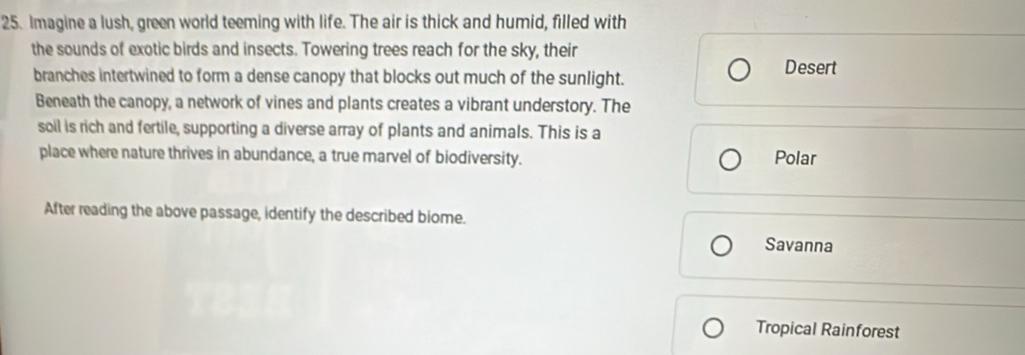 Imagine a lush, green world teeming with life. The air is thick and humid, filled with 
the sounds of exotic birds and insects. Towering trees reach for the sky, their 
branches intertwined to form a dense canopy that blocks out much of the sunlight. Desert 
Beneath the canopy, a network of vines and plants creates a vibrant understory. The 
soll is rich and fertile, supporting a diverse array of plants and animals. This is a 
place where nature thrives in abundance, a true marvel of biodiversity. Polar 
After reading the above passage, identify the described biome. 
Savanna 
Tropical Rainforest