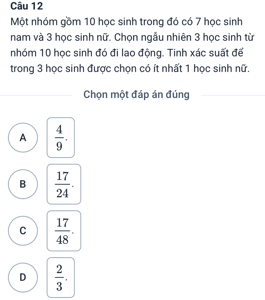 Một nhóm gồm 10 học sinh trong đó có 7 học sinh
nam và 3 học sinh nữ. Chọn ngẫu nhiên 3 học sinh từ
nhóm 10 học sinh đó đi lao động. Tinh xác suất để
trong 3 học sinh được chọn có ít nhất 1 học sinh nữ.
Chọn một đáp án đúng
A  4/9 .
B  17/24 .
C  17/48 .
D  2/3 .