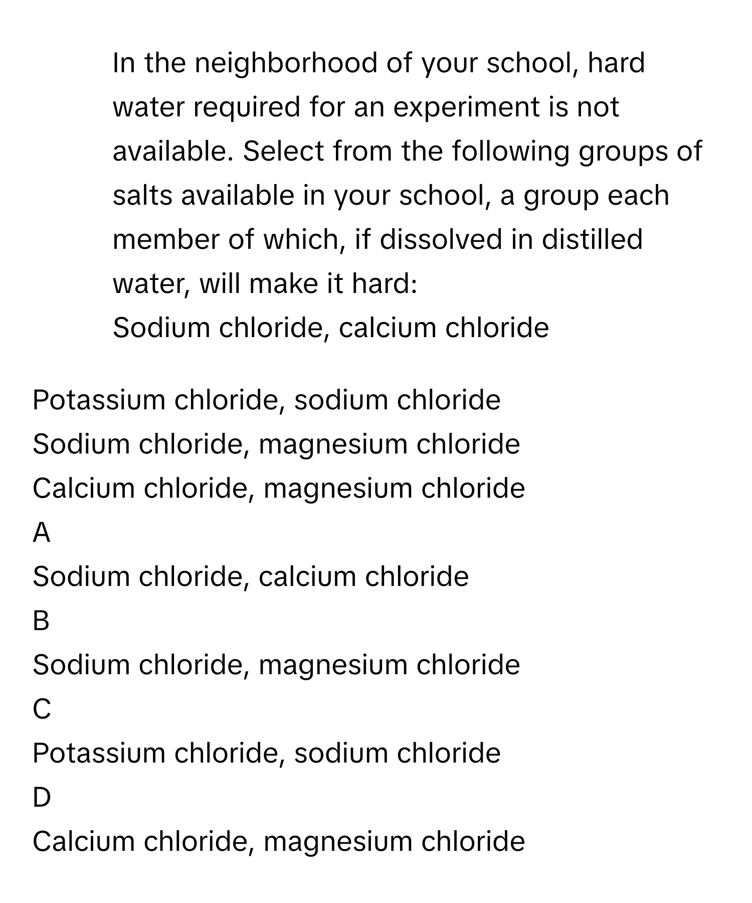 In the neighborhood of your school, hard water required for an experiment is not available. Select from the following groups of salts available in your school, a group each member of which, if dissolved in distilled water, will make it hard:
Sodium chloride, calcium chloride

Potassium chloride, sodium chloride

Sodium chloride, magnesium chloride

Calcium chloride, magnesium chloride


A  
Sodium chloride, calcium chloride
 


B  
Sodium chloride, magnesium chloride
 


C  
Potassium chloride, sodium chloride
 


D  
Calcium chloride, magnesium chloride