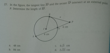 In the figure, the tangent line overline RP and the secant overline SP intersect at an external poin
P. Determine the length of overline RP.
a. 48 cm C. 4sqrt(3)cm
b. 84 cm d. 2sqrt(21)cm