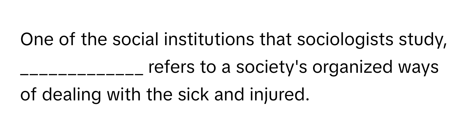 One of the social institutions that sociologists study, _____________ refers to a society's organized ways of dealing with the sick and injured.