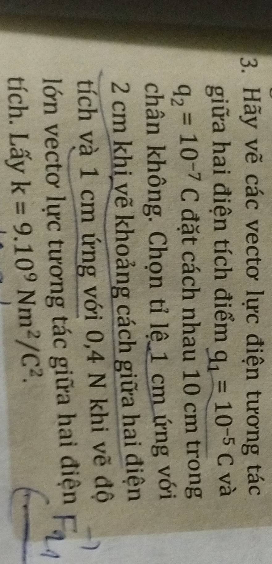 Hãy vẽ các vectơ lực điện tương tác 
giữa hai điện tích điểm q_1=10^(-5)C và
q_2=10^(-7)C đặt cách nhau 10 cm trong 
chân không. Chọn tỉ lệ 1 cm ứng với
2 cm khi vẽ khoảng cách giữa hai điện 
tích và 1 cm ứng với 0,4 N khi vẽ độ 
lớn vectơ lực tương tác giữa hai điện 
tích. Lấy k=9.10^9Nm^2/C^2.