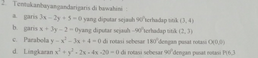 Tentukanbayangandarigaris di bawahini : 
a. garis 3x-2y+5=0 yang diputar sejauh 90° terhadap titik (3,4)
b. garis x+3y-2=0 yang diputar sejauh -90^0 terhadap titik (2,3)
c. Parabola y-x^2-3x+4=0 di rotasi sebesar 180° dengan pusat rotasi O(0,0)
d. Lingkaran x^2+y^2-2x-4x-20=0 di rotasi sebesar 90° dengan pusat rotasi P(6,3