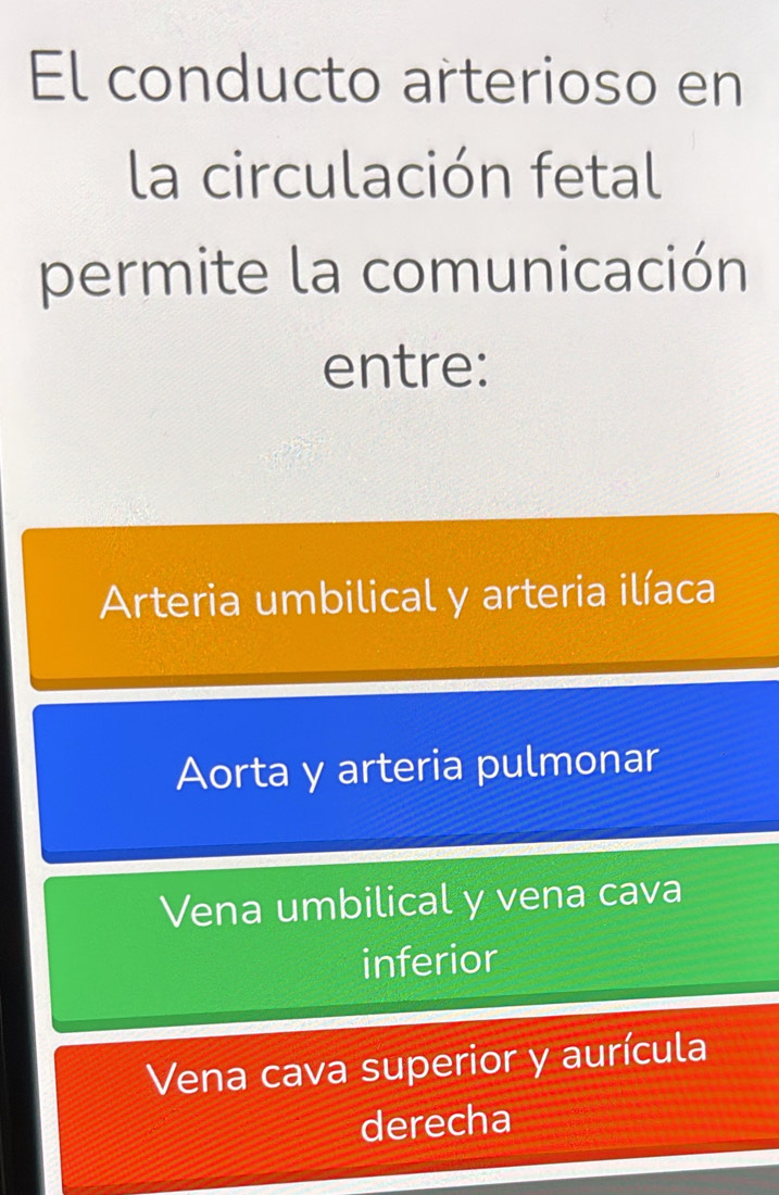 El conducto arterioso en
la circulación fetal
permite la comunicación
entre:
Arteria umbilical y arteria ilíaca
Aorta y arteria pulmonar
Vena umbilical y vena cava
inferior
Vena cava superior y aurícula
derecha