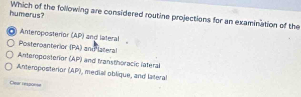 humerus? Which of the following are considered routine projections for an examination of the
Anteroposterior (AP) and lateral
Posteroanterior (PA) and lateral
Anteroposterior (AP) and transthoracic lateral
Anteroposterior (AP), medial oblique, and lateral
Clear response