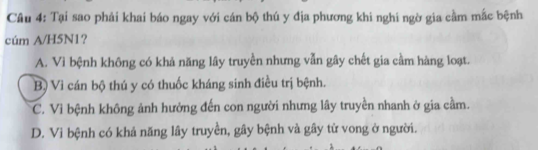 Tại sao phải khai báo ngay với cán bộ thú y địa phương khi nghi ngờ gia cầm mắc bệnh
cúm A/H5N1?
A. Vì bệnh không có khả năng lây truyền nhưng vẫn gây chết gia cầm hàng loạt.
B) Vì cán bộ thú y có thuốc kháng sinh điều trị bệnh.
C. Vì bệnh không ảnh hưởng đến con người nhưng lây truyền nhanh ở gia cầm.
D. Vì bệnh có khả năng lây truyền, gây bệnh và gây tử vong ở người.