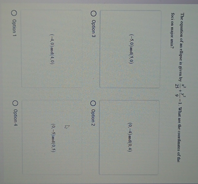 The equation of an ellipse is given by  x^2/25 + y^2/9 =1. What are the coordinates of the
foci on major axis?
(-5,0) and (5,0) and (0,4)
(0,-4)
Option 3 Option 2
(-4,0) and (4,0) (0,-5) and (0,5)
Option 1 Option 4