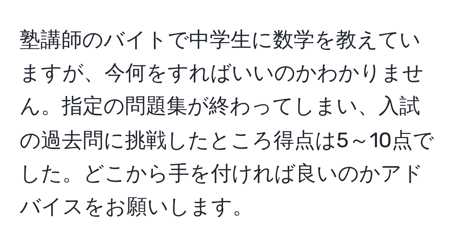 塾講師のバイトで中学生に数学を教えていますが、今何をすればいいのかわかりません。指定の問題集が終わってしまい、入試の過去問に挑戦したところ得点は5～10点でした。どこから手を付ければ良いのかアドバイスをお願いします。