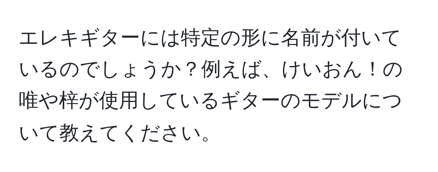 エレキギターには特定の形に名前が付いているのでしょうか？例えば、けいおん！の唯や梓が使用しているギターのモデルについて教えてください。