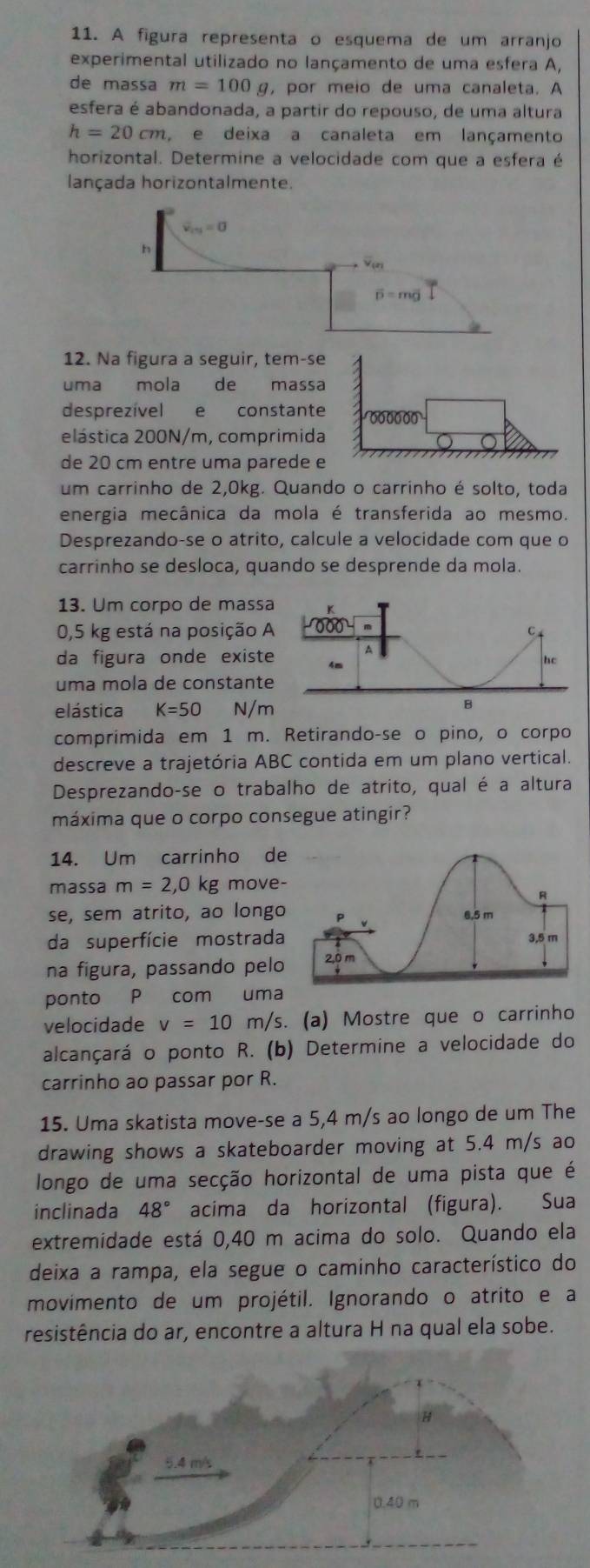 A figura representa o esquema de um arranjo
experimental utilizado no lançamento de uma esfera A,
de massa m=100g , por meio de uma canaleta. A
esfera é abandonada, a partir do repouso, de uma altura
h=20cm , e deixa a canaleta em lançamento
horizontal. Determine a velocidade com que a esfera é
lançada horizontalmente.
overline v_i+j=0
h
overline D=moverline g
12. Na figura a seguir, tem-se
uma mola de a massa
desprezível e constante 600000
elástica 200N/m, comprimida
de 20 cm entre uma parede e
um carrinho de 2,0kg. Quando o carrinho é solto, toda
energia mecânica da mola é transferida ao mesmo.
Desprezando-se o atrito, calcule a velocidade com que o
carrinho se desloca, quando se desprende da mola.
13. Um corpo de mass
0,5 kg está na posição 
da figura onde exist
uma mola de constant
elástica K=50 N/m
comprimida em 1 m. Retirando-se o pino, o corpo
descreve a trajetória ABC contida em um plano vertical.
Desprezando-se o trabalho de atrito, qual é a altura
máxima que o corpo consegue atingir?
14. Um carrinho de
massa m=2,0 kg move-
se, sem atrito, ao longo
da superfície mostrada
na figura, passando pelo
ponto P com uma
velocidade v=10m/s.. (a) Mostre que o carrinho
alcançará o ponto R. (b) Determine a velocidade do
carrinho ao passar por R.
15. Uma skatista move-se a 5,4 m/s ao longo de um The
drawing shows a skateboarder moving at 5.4 m/s ao
longo de uma secção horizontal de uma pista que é
inclinada 48° acima da horizontal (figura). Sua
extremidade está 0,40 m acima do solo. Quando ela
deixa a rampa, ela segue o caminho característico do
movimento de um projétil. Ignorando o atrito e a
resistência do ar, encontre a altura H na qual ela sobe.