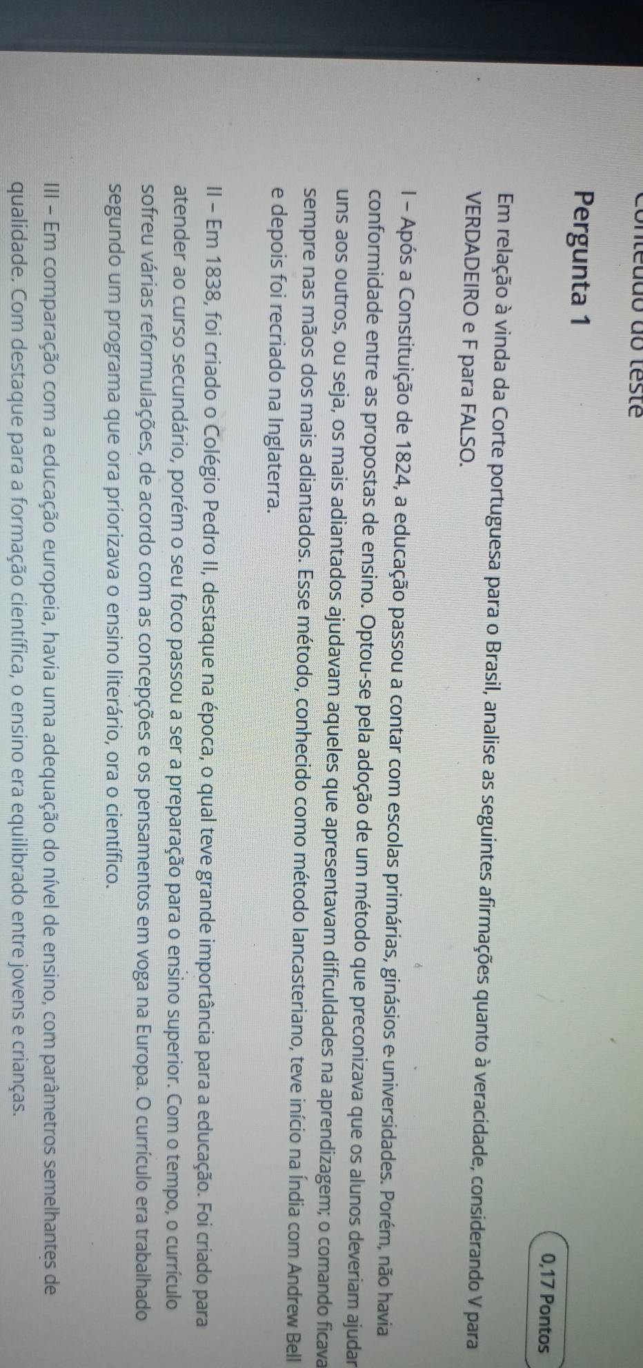 Unteudo do teste 
Pergunta 1 
0,17 Pontos 
Em relação à vinda da Corte portuguesa para o Brasil, analise as seguintes afirmações quanto à veracidade, considerando V para 
VERDADEIRO e F para FALSO. 
I - Após a Constituição de 1824, a educação passou a contar com escolas primárias, ginásios e universidades. Porém, não havia 
conformidade entre as propostas de ensino. Optou-se pela adoção de um método que preconizava que os alunos deveriam ajudar 
uns aos outros, ou seja, os mais adiantados ajudavam aqueles que apresentavam dificuldades na aprendizagem; o comando ficava 
sempre nas mãos dos mais adiantados. Esse método, conhecido como método lancasteriano, teve início na Índia com Andrew Bell 
e depois foi recriado na Inglaterra. 
II - Em 1838, foi criado o Colégio Pedro II, destaque na época, o qual teve grande importância para a educação. Foi criado para 
atender ao curso secundário, porém o seu foco passou a ser a preparação para o ensino superior. Com o tempo, o currículo 
sofreu várias reformulações, de acordo com as concepções e os pensamentos em voga na Europa. O currículo era trabalhado 
segundo um programa que ora priorizava o ensino literário, ora o científico. 
III - Em comparação com a educação europeia, havia uma adequação do nível de ensino, com parâmetros semelhantes de 
qualidade. Com destaque para a formação científica, o ensino era equilibrado entre jovens e crianças.