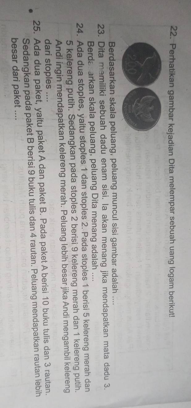 Perhatikan gambar kejadian Dita melempar sebuah uang logam berikut! 
Berdasarkan skala peluang, peluang muncul sisi gambar adalah .... 
23. Dita memiliki sebuah dadu enam sisi. la akan menang jika mendapatkan mata dadu 3. 
Berda arkan skala peluang, peluang Dita menang adalah .... 
24. Ada dua stoples, yaitu stoples 1 dan stoples 2. Pada stoples 1 berisi 5 kelereng merah dan
5 kelereng putih. Sedangkan pada stoples 2 berisi 9 kelereng merah dan 1 kelereng putih. 
Andi ingin mendapatkan kelereng merah. Peluang lebih besar jika Andi mengambil kelereng 
dari stoples .... 
25. Ada dua paket, yaitu paket A dan paket B. Pada paket A berisi 10 buku tulis dan 3 rautan. 
Sedangkan pada paket B berisi 9 buku tulis dan 4 rautan. Peluang mendapatkan rautan lebih 
besar dari paket ....