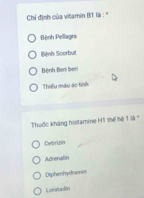 Chỉ định của vitamin B1 là : *
Bệnh Pellagra
Bệnh Scorbut
Bệnh Beri beri
Thiếu máu ác tính
Thuốc kháng histamine H1 thế hệ 1 là *
Cetirizin
Adrenalin
Diphenhydramin
Loratadin