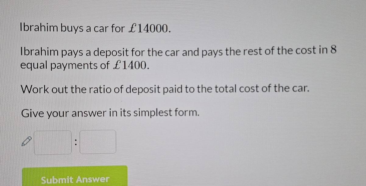 Ibrahim buys a car for £14000. 
Ibrahim pays a deposit for the car and pays the rest of the cost in 8
equal payments of £1400. 
Work out the ratio of deposit paid to the total cost of the car. 
Give your answer in its simplest form.
 □ /□   :□
Submit Answer