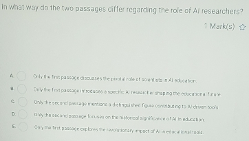 In what way do the two passages differ regarding the role of AI researchers?
1 Mark(s) ☆
A Only the first passage discusses the pivotal role of scientists in Al education.
B. Only the first passage introduces a specific Al researcher shaping the educational future.
C. Only the second passage mentions a distinguished figure contributing to Al-driven tools
D. Only the second passage focuses on the historical significance of AI in education
E. Only the first passage explores the revolutionary impact of Al in educational tools.