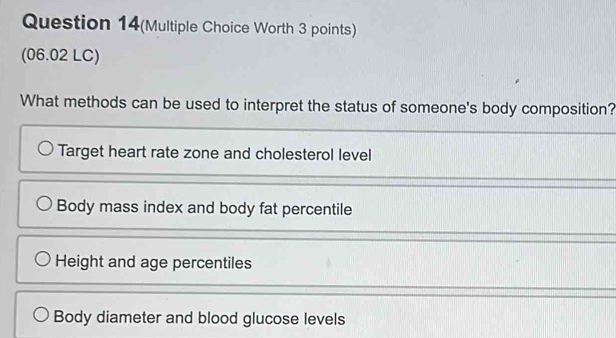 Question 14(Multiple Choice Worth 3 points)
(06.02 LC)
What methods can be used to interpret the status of someone's body composition?
Target heart rate zone and cholesterol level
Body mass index and body fat percentile
Height and age percentiles
Body diameter and blood glucose levels