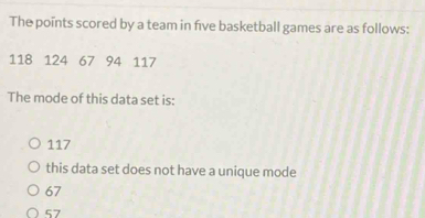 The points scored by a team in five basketball games are as follows:
118 124 67 94 117
The mode of this data set is:
117
this data set does not have a unique mode
67
57