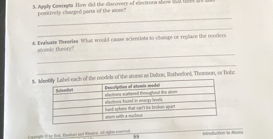 Apply Concepts How did the discovery of electrons show that there are als 
positively charged parts of the atom? 
_ 
_ 
4. Evaluate Theories What would cause scientists to change or replace the modern 
_ 
atomic theory? 
_ 
5. of the atoms as Dalton, Rutherford, Thomson, or Bohr 
88 Introduction to Atoms 
Copyright @ by Holt, Rinehart and Winston. All rights reserved.