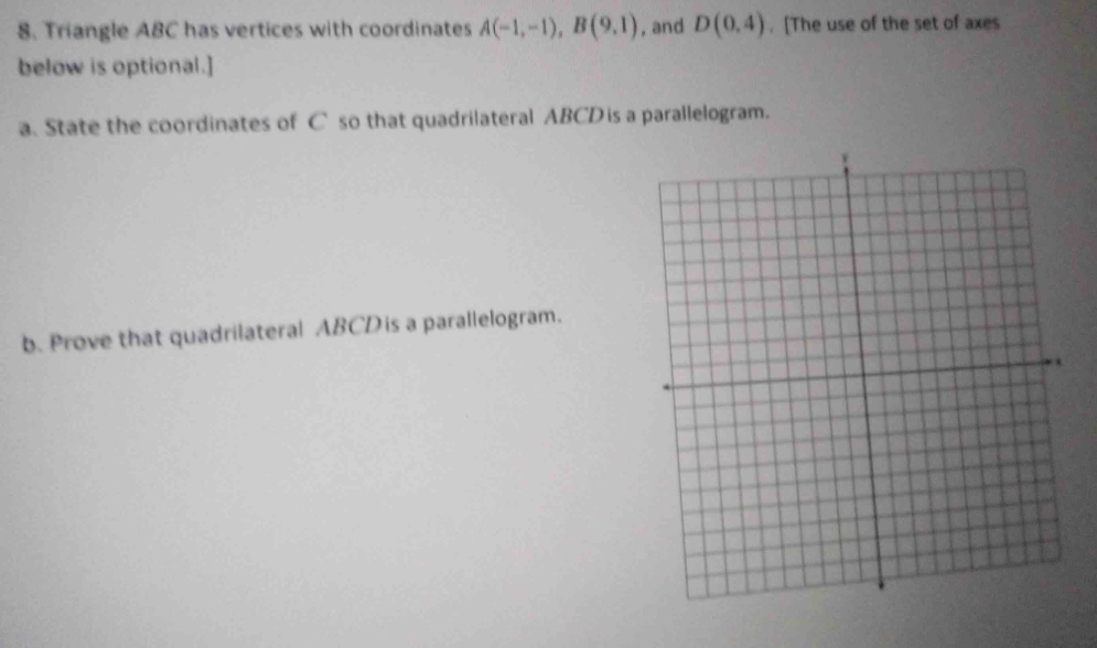 Triangle ABC has vertices with coordinates A(-1,-1), B(9,1) , and D(0,4). [The use of the set of axes 
below is optional.] 
a. State the coordinates of C so that quadrilateral ABCD is a parallelogram. 
b. Prove that quadrilateral ABCD is a parallelogram.