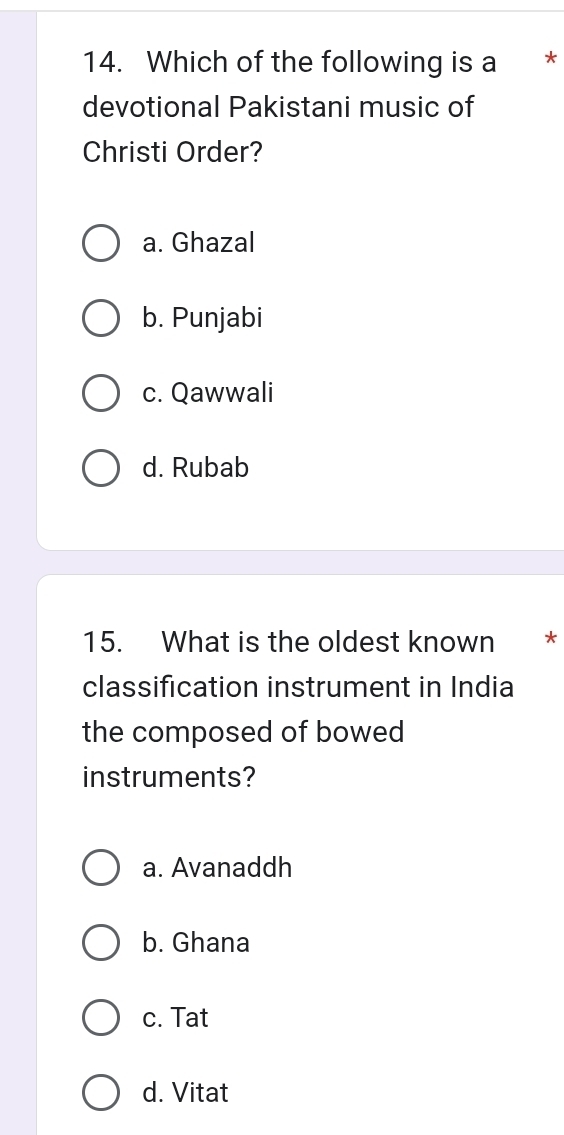 Which of the following is a *
devotional Pakistani music of
Christi Order?
a. Ghazal
b. Punjabi
c. Qawwali
d. Rubab
15. What is the oldest known *
classification instrument in India
the composed of bowed
instruments?
a. Avanaddh
b. Ghana
c. Tat
d. Vitat