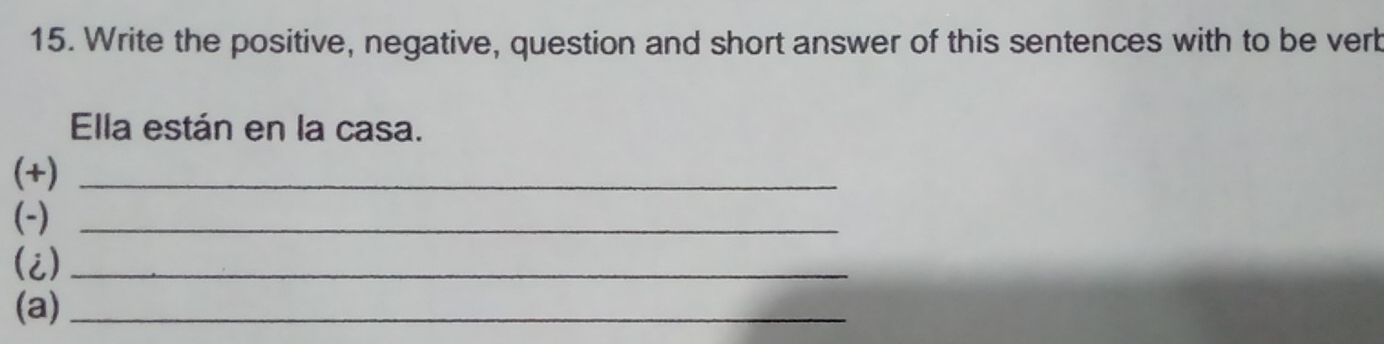 Write the positive, negative, question and short answer of this sentences with to be verb 
Ella están en la casa. 
(+)_ 
(-)_ 
(i)_ 
(a)_