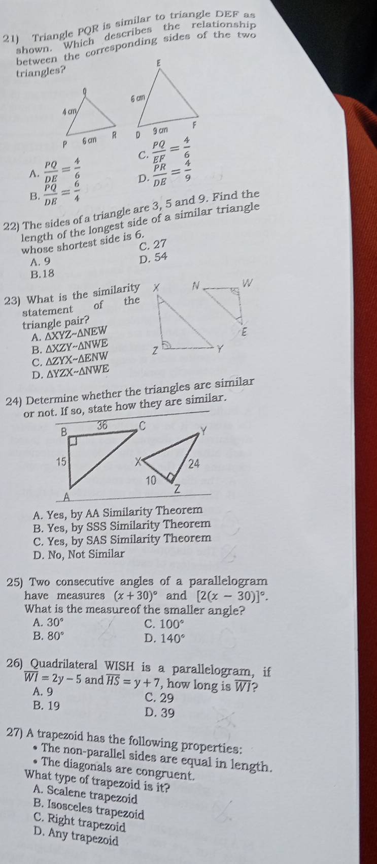 Triangle PQR is similar to triangle DEF as
shown. Which describes the relationship
between the corresponding sides of the two
triangles?
A.  PQ/DE = 4/6  C.  PQ/EF = 4/6 
D.  PR/DE = 4/9 
B.  PQ/DE = 6/4 
22) The sides of a triangle are 3, 5 and 9. Find the
length of the longest side of a similar triangle
whose shortest side is 6.
C. 27
A. 9
D. 54
B. 18
23) What is the similarity
statement of the
triangle pair?
A. △ XYZsim △ NEW
B. △ XZYsim △ NWE
C. △ ZYXsim △ ENW
D. △ YZXsim △ NWE
24) Determine whether the triangles are similar
or not. If so, state how they are similar.
A. Yes, by AA Similarity Theorem
B. Yes, by SSS Similarity Theorem
C. Yes, by SAS Similarity Theorem
D. No, Not Similar
25) Two consecutive angles of a parallelogram
have measures (x+30)^circ  and [2(x-30)]^circ . 
What is the measureof the smaller angle?
A. 30° C. 100°
B. 80° D. 140°
26) Quadrilateral WISH is a parallelogram, if
overline WI=2y-5 and overline HS=y+7 , how long is overline WI 2
A. 9 C. 29
B. 19 D. 39
27) A trapezoid has the following properties:
• The non-parallel sides are equal in length.
• The diagonals are congruent.
What type of trapezoid is it?
A. Scalene trapezoid
B. Isosceles trapezoid
C. Right trapezoid
D. Any trapezoid