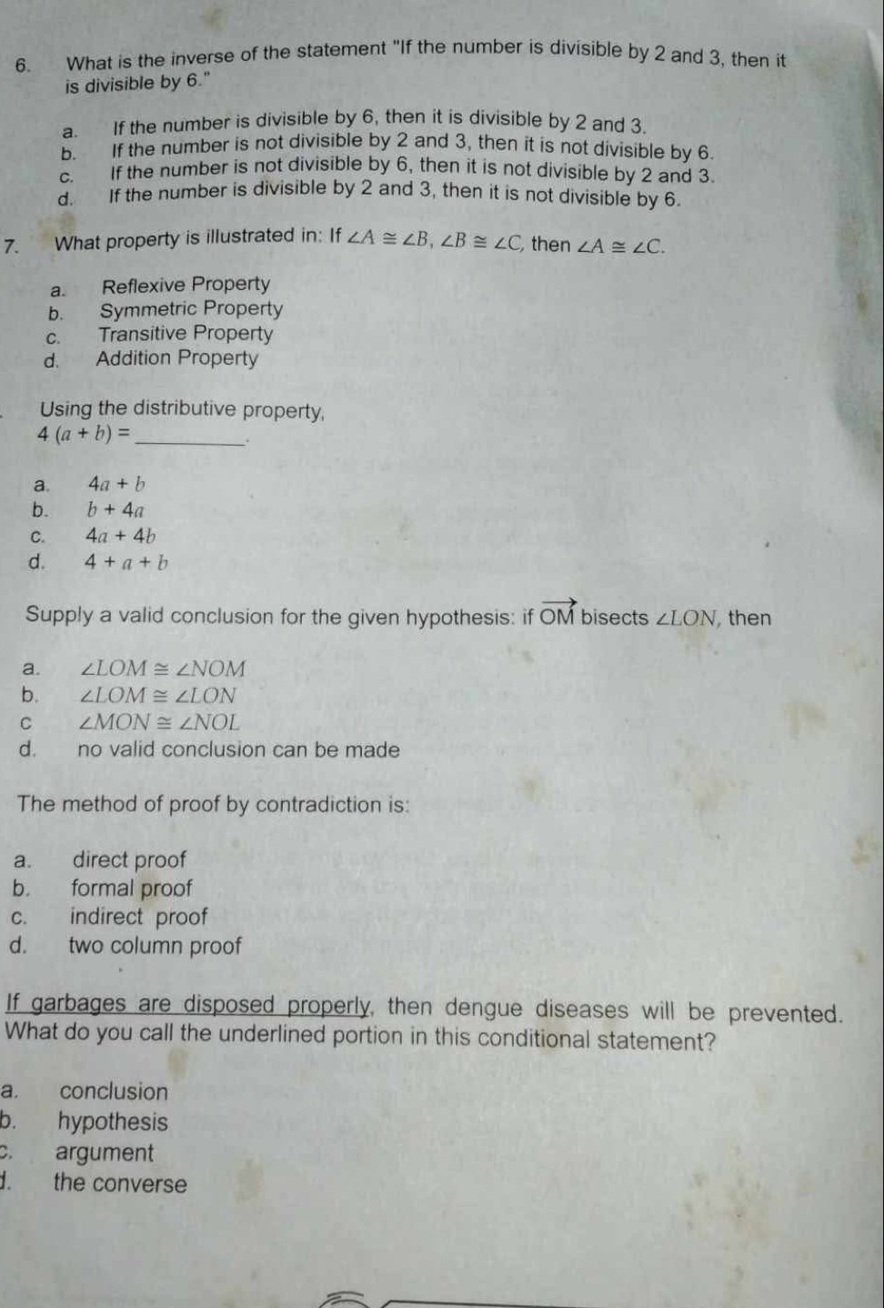 What is the inverse of the statement "If the number is divisible by 2 and 3, then it
is divisible by 6."
a. If the number is divisible by 6, then it is divisible by 2 and 3.
b. If the number is not divisible by 2 and 3, then it is not divisible by 6.
c. If the number is not divisible by 6, then it is not divisible by 2 and 3.
d. If the number is divisible by 2 and 3, then it is not divisible by 6.
7. What property is illustrated in: If ∠ A≌ ∠ B, ∠ B≌ ∠ C then ∠ A≌ ∠ C.
a. Reflexive Property
b. Symmetric Property
c. Transitive Property
d. Addition Property
Using the distributive property,
4(a+b)= _
a. 4a+b
b. b+4a
C. 4a+4b
d. 4+a+b
Supply a valid conclusion for the given hypothesis: if vector OM bisects ∠ LON then
a. ∠ LOM≌ ∠ NOM
b. ∠ LOM≌ ∠ LON
C ∠ MON≌ ∠ NOL
d. no valid conclusion can be made
The method of proof by contradiction is:
a. direct proof
b. formal proof
c. indirect proof
d. two column proof
If garbages are disposed properly, then dengue diseases will be prevented.
What do you call the underlined portion in this conditional statement?
a. conclusion
b. hypothesis
c. argument
d. the converse