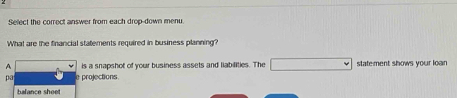 Select the correct answer from each drop-down menu. 
What are the financial statements required in business planning? 
A is a snapshot of your business assets and liabilities. The statement shows your loan 
pa e projections. 
balance sheet