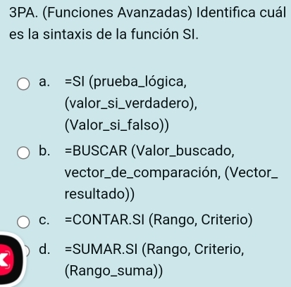 3PA. (Funciones Avanzadas) Identifica cuál
es la sintaxis de la función SI.
a. =SI (prueba_lógica,
(valor_si_verdadero),
(Valor_si_falso))
b. =BUSCAR (Valor_buscado,
vector_de_comparación, (Vector_
resultado))
c. =CONTAR.SI (Rango, Criterio)
( d. =SUMAR.SI (Rango, Criterio,
(Rango_suma))