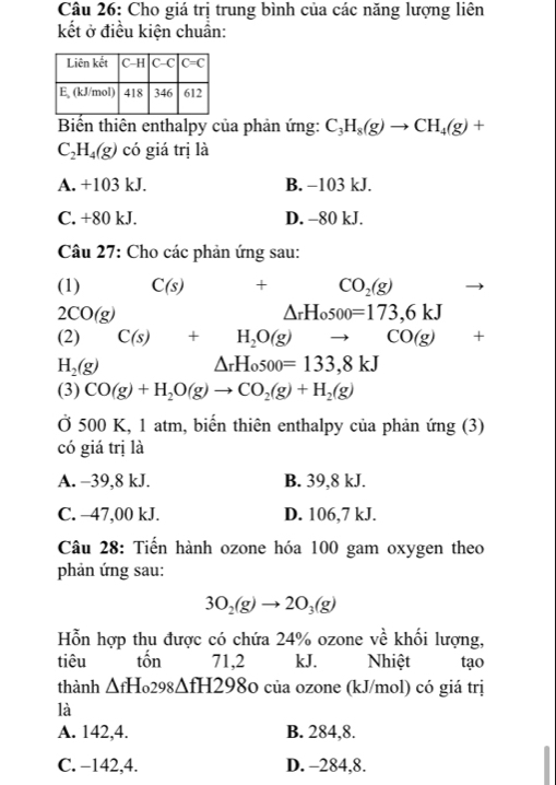 Cho giá trị trung bình của các năng lượng liên
kết ở điều kiện chuẩn:
Biển thiên enthalpy của phản ứng: C_3H_8(g)to CH_4(g)+
C_2H_4(g) có giá trị là
A. +103 kJ. B. −103 kJ.
C. +80 kJ. D. -80 kJ.
Câu 27: Cho các phản ứng sau:
(1) C(s) + CO_2(g)
2CO(g)
△ _rH_osoo=173,6kJ
(2) C(s)+H_2O(g) to CO(g)+
H_2(g)
△ _rH_0500=133,8kJ
(3) CO(g)+H_2O(g)to CO_2(g)+H_2(g)
Ở 500 K, 1 atm, biến thiên enthalpy của phản ứng (3)
có giá trị là
A. -39,8 kJ. B. 39,8 kJ.
C. −47,00 kJ. D. 106,7 kJ.
Câu 28: Tiến hành ozone hóa 100 gam oxygen theo
phản ứng sau:
3O_2(g)to 2O_3(g)
Hỗn hợp thu được có chứa 24% ozone về khối lượng,
tiêu tốn 71,2 kJ. Nhiệt tạo
thành △ fH_0298△ fH298 O của ozone (kJ/mol) có giá trị
là
A. 142,4. B. 284,8.
C. −142,4. D. -284,8.