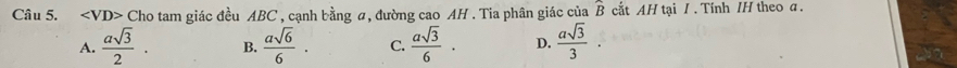 ∠ VD> Cho tam giác đều ABC , cạnh bằng α, đường cao AH . Tia phân giác của widehat B cut AH tại / . Tính /H theo a.
A.  asqrt(3)/2 . B.  asqrt(6)/6 . C.  asqrt(3)/6 · D.  asqrt(3)/3 .