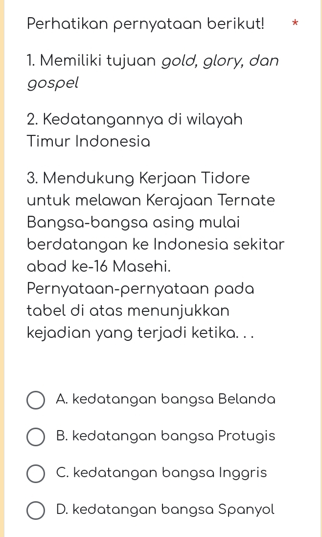 Perhatikan pernyataan berikut! *
1. Memiliki tujuan gold, glory, dan
gospel
2. Kedatangannya di wilayah
Timur Indonesia
3. Mendukung Kerjaan Tidore
untuk melawan Kerajaan Ternate
Bangsa-bangsa asing mulai
berdatangan ke Indonesia sekitar
abad ke- 16 Masehi.
Pernyataan-pernyataan pada
tabel di atas menunjukkan 
kejadian yang terjadi ketika. . .
A. kedatangan bangsa Belanda
B. kedatangan bangsa Protugis
C. kedatangan bangsa Inggris
D. kedatangan bangsa Spanyol